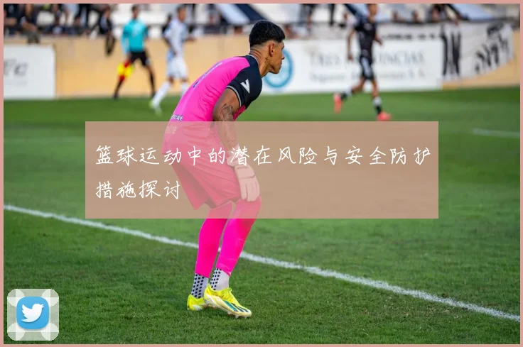 篮球运动中的潜在风险与安全防护措施探讨