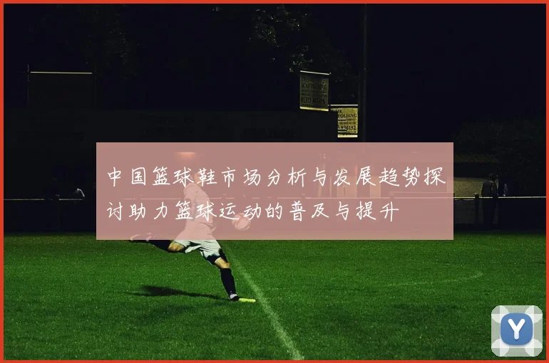 中国篮球鞋市场分析与发展趋势探讨助力篮球运动的普及与提升