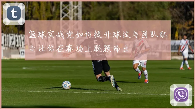 篮球实战党如何提升球技与团队配合让你在赛场上脱颖而出