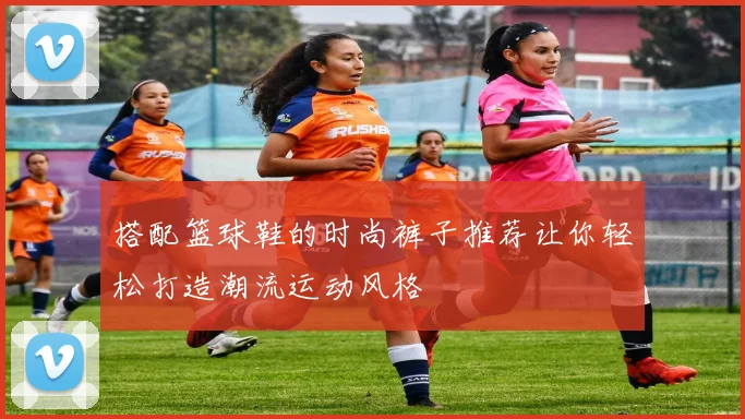 搭配篮球鞋的时尚裤子推荐让你轻松打造潮流运动风格