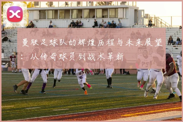曼联足球队的辉煌历程与未来展望：从传奇球员到战术革新