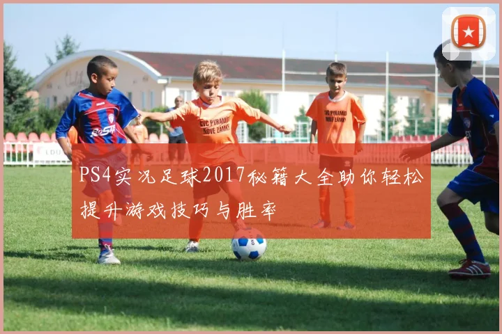 PS4实况足球2017秘籍大全助你轻松提升游戏技巧与胜率