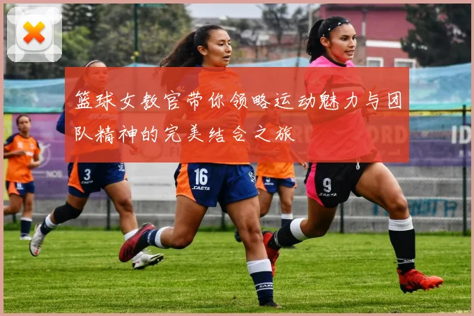 篮球女教官带你领略运动魅力与团队精神的完美结合之旅