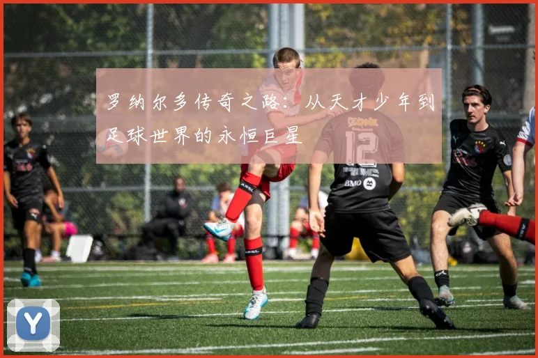 罗纳尔多传奇之路：从天才少年到足球世界的永恒巨星