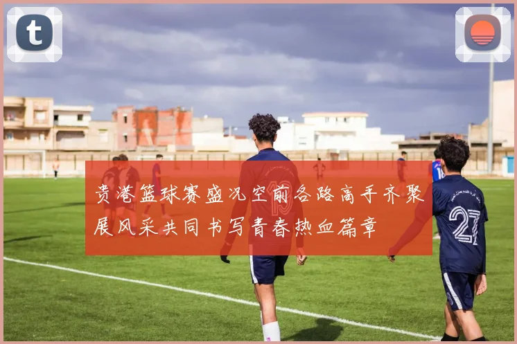 贵港篮球赛盛况空前各路高手齐聚展风采共同书写青春热血篇章