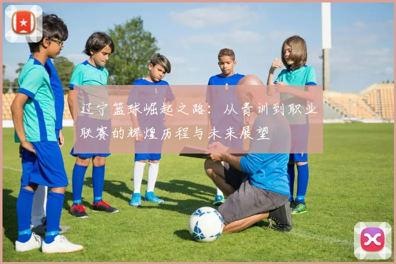 辽宁篮球崛起之路：从青训到职业联赛的辉煌历程与未来展望